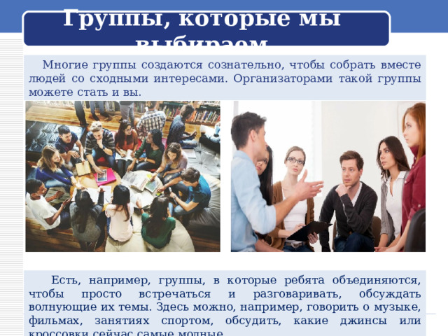  Группы, которые мы выбираем    Многие группы создаются сознательно, чтобы собрать вместе людей со сходными интересами. Организаторами такой группы можете стать и вы .  Есть, например, группы, в которые ребята объединяются, чтобы просто встречаться и разговаривать, обсуждать волнующие их темы. Здесь можно, например, говорить о музыке, фильмах, занятиях спортом, обсудить, какие джинсы или кроссовки сейчас самые модные. 