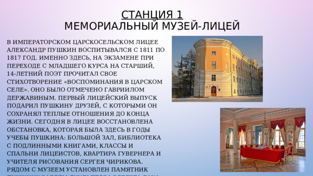 Станция 1  Мемориальный Музей-лицей В Императорском Царскосельском лицее Александр Пушкин воспитывался с 1811 по 1817 год. Именно здесь, на экзамене при переходе с младшего курса на старший, 14-летний поэт прочитал свое стихотворение «Воспоминания в Царском Селе». Оно было отмечено Гавриилом Державиным. Первый лицейский выпуск подарил Пушкину друзей, с которыми он сохранял теплые отношения до конца жизни. Сегодня в Лицее восстановлена обстановка, которая была здесь в годы учебы Пушкина: Большой зал, библиотека с подлинными книгами, классы и спальни лицеистов, квартира гувернера и учителя рисования Сергея Чирикова. Рядом с музеем установлен памятник Пушкину работы скульптора Роберта Баха 1900 года. 