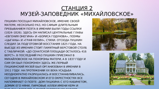 Станция 2  Музей-заповедник «Михайловское» Пушкин посещал Михайловское, имение своей матери, несколько раз, но самым длительным пребыванием поэта в имении были годы ссылки (1824–1826). Здесь он написал центральные главы «Евгения Онегина» и «Бориса Годунова», поэмы «Цыганы» и «Граф Нулин», стихи. Отсюда Пушкин следил за подготовкой восстания 1825 года. На выезде из имения стоит памятный верстовой столб с табличкой: «До Сенатской площади осталось 416 верст». В последний раз Пушкин приезжал в Михайловское на похороны матери, а в 1837 году и сам он был похоронен здесь же.Первый пушкинский музей был организован в имении в 1911 году. На протяжении ХХ века усадьба неоднократно разрушалась и восстанавливалась. Сегодня в Михайловском и его окрестностях все напоминает о поэте: дом Пушкина с его кабинетом, домик его няни, парковые аллеи имени Керн и Татьяны Лариной. В музей-заповедник входят городища Велье, Воронич, Врев и другие памятники, которые рассказывают о древней истории Псковской области. 