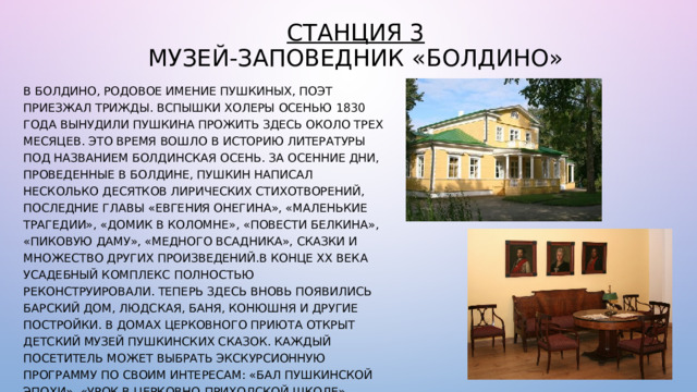 Станция 3  Музей-заповедник «Болдино» В Болдино, родовое имение Пушкиных, поэт приезжал трижды. Вспышки холеры осенью 1830 года вынудили Пушкина прожить здесь около трех месяцев. Это время вошло в историю литературы под названием Болдинская осень. За осенние дни, проведенные в Болдине, Пушкин написал несколько десятков лирических стихотворений, последние главы «Евгения Онегина», «Маленькие трагедии», «Домик в Коломне», «Повести Белкина», «Пиковую даму», «Медного всадника», сказки и множество других произведений.В конце ХХ века усадебный комплекс полностью реконструировали. Теперь здесь вновь появились барский дом, людская, баня, конюшня и другие постройки. В домах церковного приюта открыт детский музей пушкинских сказок. Каждый посетитель может выбрать экскурсионную программу по своим интересам: «Бал пушкинской эпохи», «Урок в церковно-приходской школе», театрализованная экскурсия «История села Горюхина…», программу для молодоженов «Свадьба в Болдине. 