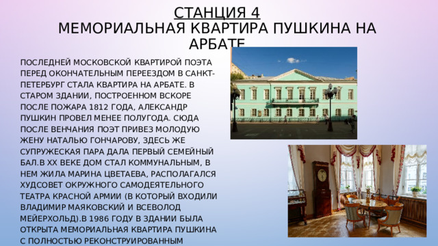 Станция 4  Мемориальная квартира Пушкина на Арбате Последней московской квартирой поэта перед окончательным переездом в Санкт-Петербург стала квартира на Арбате. В старом здании, построенном вскоре после пожара 1812 года, Александр Пушкин провел менее полугода. Сюда после венчания поэт привез молодую жену Наталью Гончарову, здесь же супружеская пара дала первый семейный бал.В ХХ веке дом стал коммунальным, в нем жила Марина Цветаева, располагался худсовет Окружного самодеятельного театра Красной армии (в который входили Владимир Маяковский и Всеволод Мейерхольд).В 1986 году в здании была открыта Мемориальная квартира Пушкина с полностью реконструированным интерьером, гравюрами, акварелями, альманахами, журналами и прижизненными изданиями поэта. 