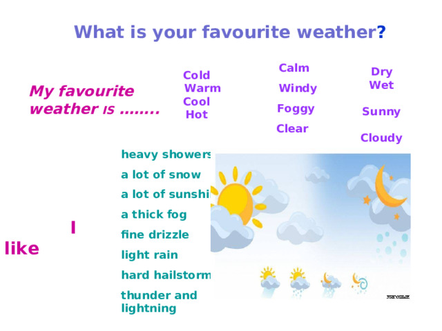 What is your favourite weather ?   Calm  Windy  Foggy Clear Dry Wet  Sunny  Cloudy Cold  Warm Cool Hot My favourite weather IS  ……..   heavy showers a lot of snow a lot of sunshine a thick fog fine drizzle light rain hard hailstorm thunder and lightning  I like 