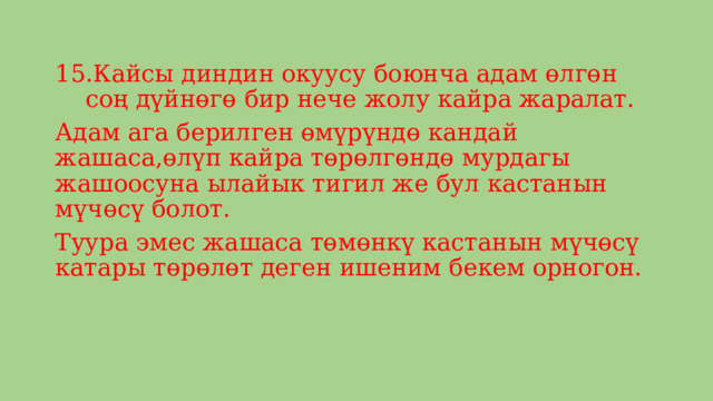 Кайсы диндин окуусу боюнча адам өлгөн соң дүйнөгө бир нече жолу кайра жаралат. Адам ага берилген өмүрүндө кандай жашаса,өлүп кайра төрөлгөндө мурдагы жашоосуна ылайык тигил же бул кастанын мүчөсү болот. Туура эмес жашаса төмөнкү кастанын мүчөсү катары төрөлөт деген ишеним бекем орногон. 