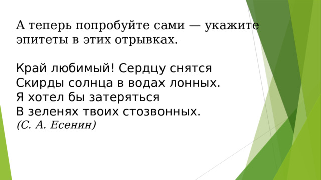 А теперь попробуйте сами — укажите эпитеты в этих отрывках.   Край любимый! Сердцу снятся Скирды солнца в водах лонных. Я хотел бы затеряться В зеленях твоих стозвонных. (С. А. Есенин) 