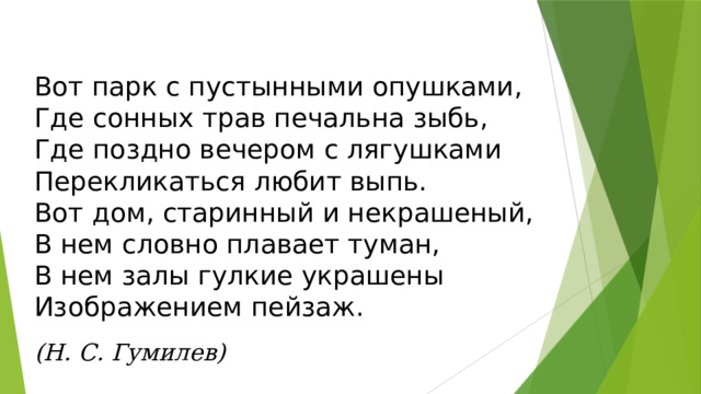 Вот парк с пустынными опушками, Где сонных трав печальна зыбь, Где поздно вечером с лягушками Перекликаться любит выпь. Вот дом, старинный и некрашеный, В нем словно плавает туман, В нем залы гулкие украшены Изображением пейзаж.   (Н. С. Гумилев)   
