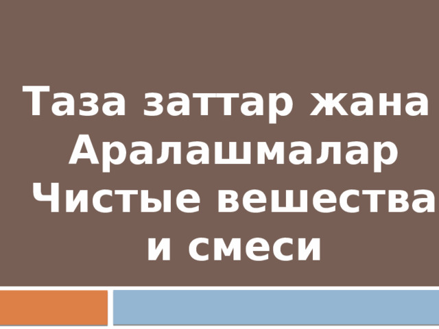 Таза заттар жана Аралашмалар Чистые вешества и смеси 