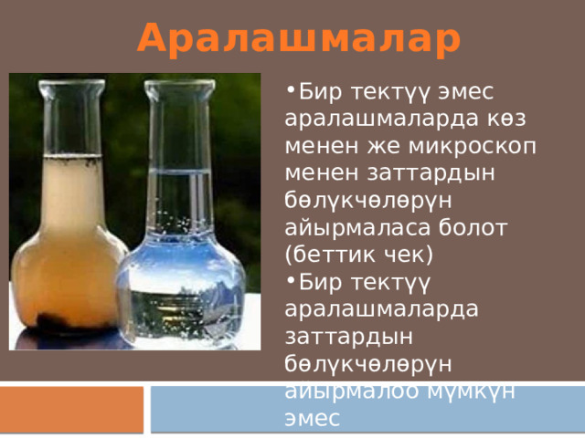 Аралашмалар Бир тект үү эмес аралашмаларда көз менен же микроскоп менен заттардын бөлүкчөлөрүн айырмаласа болот (беттик чек) Бир тектүү аралашмаларда заттардын бөлүкчөлөрүн айырмалоо м үмкүн эмес 