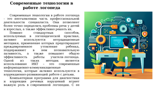 Современные технологии в работе логопеда  Современные технологии в работе логопеда - это неотъемлемая часть профессиональной деятельности специалиста. Они позволяют более точно определить проблемы речи у детей и взрослых, а также эффективно решать их. Помимо стандартных способов, используемых в логопедической практике, активно используются нетрадиционные методики, применение которых предотвращает преждевременное утомление ребенка, поддерживает в нем познавательную активность, а также повышает общую эффективность работы учителя-логопеда. Одной из таких методик является использование ИКТ – это современные информационно-коммуникационные технологии, которые активно используются в коррекционно-развивающей работе с детьми. Компьютерная программа для диагностики и коррекции речевых нарушений играет важную роль в современной логопедии. С ее помощью логопед может проводить индивидуальную работу с каждым пациентом, создавать персонализированные задания и отслеживать прогресс. 