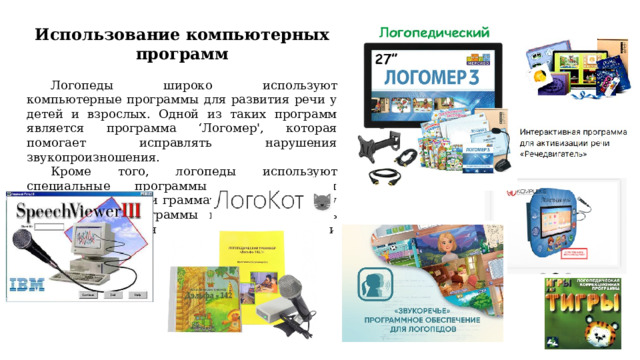 Использование компьютерных программ  Логопеды широко используют компьютерные программы для развития речи у детей и взрослых. Одной из таких программ является программа ‘Логомер', которая помогает исправлять нарушения звукопроизношения. Кроме того, логопеды используют специальные программы для развития словарного запаса и грамматических навыков у детей. Такие программы позволяют сделать процесс обучения более интересным и эффективным. 