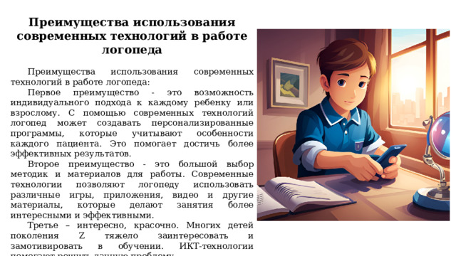 Преимущества использования современных технологий в работе логопеда Преимущества использования современных технологий в работе логопеда: Первое преимущество - это возможность индивидуального подхода к каждому ребенку или взрослому. С помощью современных технологий логопед может создавать персонализированные программы, которые учитывают особенности каждого пациента. Это помогает достичь более эффективных результатов. Второе преимущество - это большой выбор методик и материалов для работы. Современные технологии позволяют логопеду использовать различные игры, приложения, видео и другие материалы, которые делают занятия более интересными и эффективными. Третье – интересно, красочно. Многих детей поколения Z тяжело заинтересовать и замотивировать в обучении. ИКТ-технологии помогают решить данную проблему. Таким образом, использование современных технологий в работе логопеда позволяет достичь более высоких результатов и сделать занятия более интересными и продуктивными. 