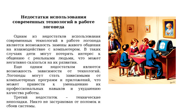 Недостатки использования современных технологий в работе логопеда  Одним из недостатков использования современных технологий в работе логопеда является возможность замены живого общения на взаимодействие с компьютером. В таких случаях дети могут потерять интерес к общению с реальными людьми, что может негативно сказаться на их развитии. Еще одним недостатком является возможность зависимости от технологий. Логопеды могут стать зависимыми от компьютерных программ и приложений, что может привести к уменьшению их профессиональных навыков и ухудшению качества работы. Третий недостаток – технические неполадки. Никто не застрахован от поломок и сбоев системы. 