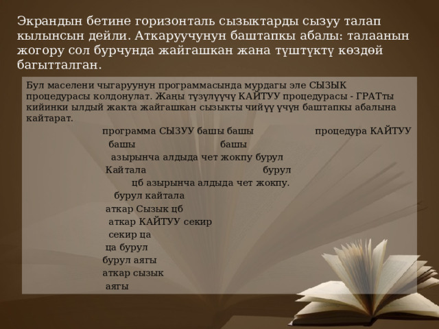 Экрандын бетине горизонталь сызыктарды сызуу талап кылынсын дейли. Аткаруучунун баштапкы абалы: талаанын жогору сол бурчунда жайгашкан жана түштүктү көздөй багытталган.   Бул маселени чыгаруунун программасында мурдагы эле СЫЗЫК процедурасы колдонулат. Жаңы түзүлүүчү КАЙТУУ процедурасы - ГРАТты кийинки ылдый жакта жайгашкан сызыкты чийүү үчүн баштапкы абалына кайтарат.  программа СЫЗУУ башы башы процедура КАЙТУУ  башы башы  азырынча алдыда чет жокпу бурул  Кайтала бурул  цб азырынча алдыда чет жокпу.  бурул кайтала  аткар Сызык цб  аткар КАЙТУУ секир  секир ца  ца бурул  бурул аягы  аткар сызык  аягы 