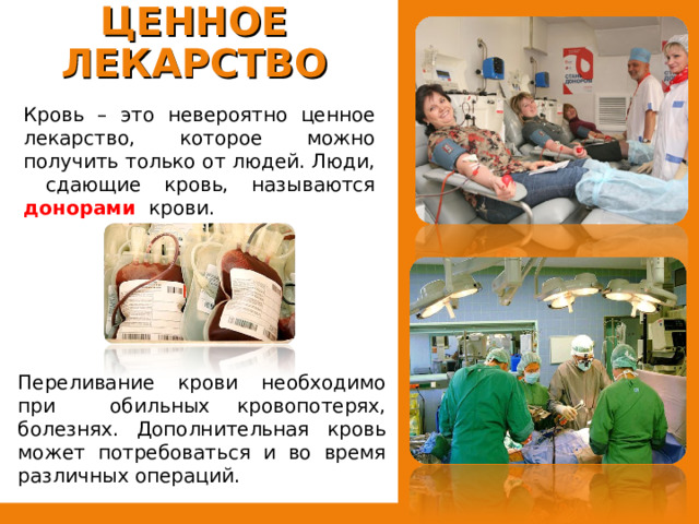 КРОВЬ – ЦЕННОЕ ЛЕКАРСТВО   Кровь – это невероятно ценное лекарство, которое можно получить только от людей. Люди, сдающие кровь, называются донорами  крови. Переливание крови необходимо при обильных кровопотерях, болезнях. Дополнительная кровь может потребоваться и во время различных операций. 