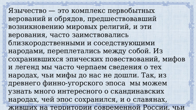 Язычество — это комплекс первобытных верований и обрядов, предшествовавший возникновению мировых религий, и эти верования, часто заимствовались близкородственными и соседствующими народами, переплетались между собой. Из сохранившихся эпических повествований, мифов и легенд мы часто черпаем сведения о тех народах, чьи мифы до нас не дошли. Так, из древнего финно-угорского эпоса мы можем узнать много интересного о скандинавских народах, чей эпос сохранился, и о славянах, живших на территории современной России, чьи мифы до нас не дошли, а легенды трансформировались в богатырский эпос — былины. 