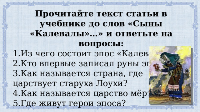 Прочитайте текст статьи в учебнике до слов «Сыны «Калевалы»…» и ответьте на вопросы: 1.Из чего состоит эпос «Калевала»? 2.Кто впервые записал руны эпоса? 3.Как называется страна, где царствует старуха Лоухи? 4.Как называется царство мёртвых? 5.Где живут герои эпоса? 