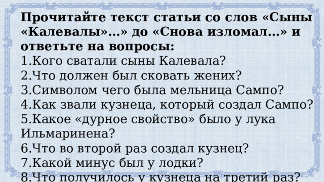 Прочитайте текст статьи со слов «Сыны «Калевалы»…» до «Снова изломал…» и ответьте на вопросы: 1.Кого сватали сыны Калевала? 2.Что должен был сковать жених? 3.Символом чего была мельница Сампо? 4.Как звали кузнеца, который создал Сампо? 5.Какое «дурное свойство» было у лука Ильмаринена? 6.Что во второй раз создал кузнец? 7.Какой минус был у лодки? 8.Что получилось у кузнеца на третий раз? 