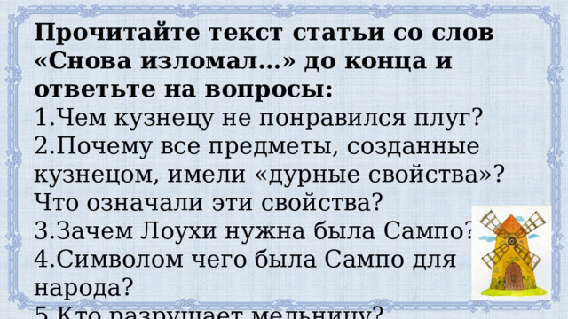 Прочитайте текст статьи со слов «Снова изломал…» до конца и ответьте на вопросы: 1.Чем кузнецу не понравился плуг? 2.Почему все предметы, созданные кузнецом, имели «дурные свойства»? Что означали эти свойства? 3.Зачем Лоухи нужна была Сампо? 4.Символом чего была Сампо для народа? 5.Кто разрушает мельницу? 6.Что зарождается из осколков мельницы? 
