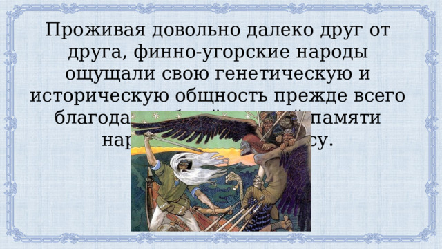 Проживая довольно далеко друг от друга, финно-угорские народы ощущали свою генетическую и историческую общность прежде всего благодаря общей, единой памяти народа — своему эпосу. 