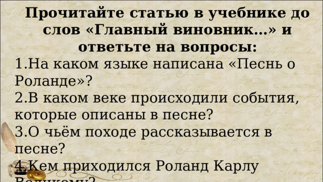 Прочитайте статью в учебнике до слов «Главный виновник…» и ответьте на вопросы: 1.На каком языке написана «Песнь о Роланде»? 2.В каком веке происходили события, которые описаны в песне? 3.О чьём походе рассказывается в песне? 4.Кем приходился Роланд Карлу Великому? 5.Что произошло с любимцем короля? 