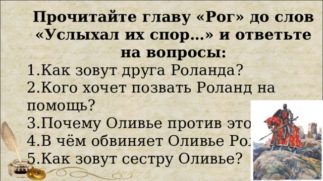 Прочитайте главу «Рог» до слов «Услыхал их спор…» и ответьте на вопросы: 1.Как зовут друга Роланда? 2.Кого хочет позвать Роланд на помощь? 3.Почему Оливье против этого? 4.В чём обвиняет Оливье Роланда? 5.Как зовут сестру Оливье? 
