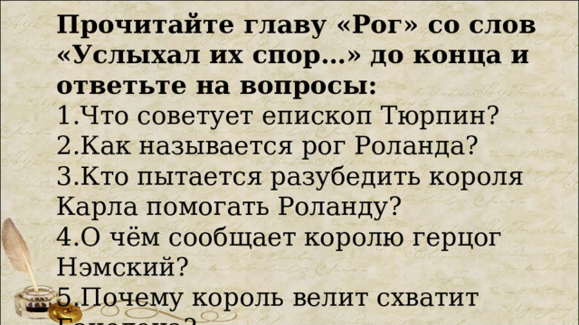 Прочитайте главу «Рог» со слов «Услыхал их спор…» до конца и ответьте на вопросы: 1.Что советует епископ Тюрпин? 2.Как называется рог Роланда? 3.Кто пытается разубедить короля Карла помогать Роланду? 4.О чём сообщает королю герцог Нэмский? 5.Почему король велит схватит Ганелона? 
