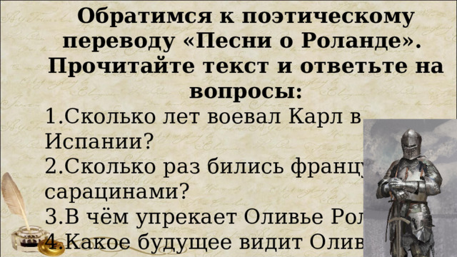 Обратимся к поэтическому переводу «Песни о Роланде». Прочитайте текст и ответьте на вопросы: 1.Сколько лет воевал Карл в Испании? 2.Сколько раз бились французы с сарацинами? 3.В чём упрекает Оливье Роланда? 4.Какое будущее видит Оливье для себя и Роланда? 