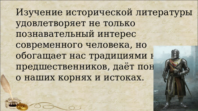 Изучение исторической литературы удовлетворяет не только познавательный интерес современного человека, но обогащает нас традициями наших предшественников, даёт понятие о наших корнях и истоках. 