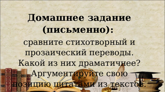 Домашнее задание (письменно):  сравните стихотворный и прозаический переводы. Какой из них драматичнее? Аргументируйте свою позицию цитатами из текстов. 