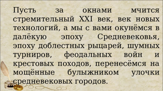 Пусть за окнами мчится стремительный XXI век, век новых технологий, а мы с вами окунёмся в далёкую эпоху Средневековья, эпоху доблестных рыцарей, шумных турниров, феодальных войн и крестовых походов, перенесёмся на мощённые булыжником улочки средневековых городов. 