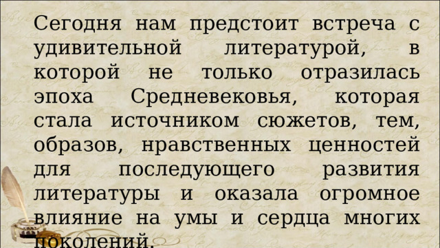 Сегодня нам предстоит встреча с удивительной литературой, в которой не только отразилась эпоха Средневековья, которая стала источником сюжетов, тем, образов, нравственных ценностей для последующего развития литературы и оказала огромное влияние на умы и сердца многих поколений. 