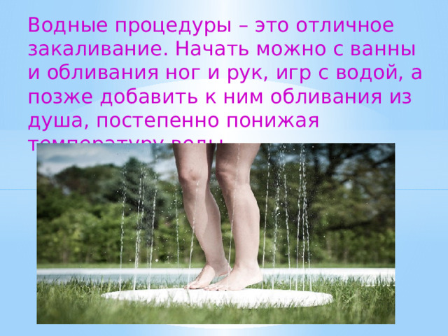 Водные процедуры – это отличное закаливание. Начать можно с ванны и обливания ног и рук, игр с водой, а позже добавить к ним обливания из душа, постепенно понижая температуру воды.  