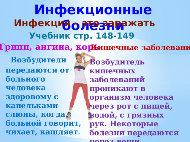 Инфекционные болезни Инфекция – это заражать Учебник стр. 148-149 Грипп, ангина, корь Кишечные заболевания  Возбудители передаются от больного человека здоровому с капельками слюны, когда больной говорит, чихает, кашляет .   Возбудитель кишечных заболеваний проникают в организм человека через рот с пищей, водой, с грязных рук. Некоторые болезни передаются через вещи больного. 