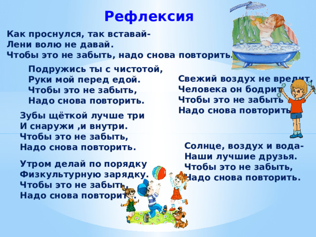 Рефлексия Как проснулся, так вставай- Лени волю не давай. Чтобы это не забыть, надо снова повторить. Подружись ты с чистотой, Руки мой перед едой. Чтобы это не забыть, Надо снова повторить. Свежий воздух не вредит, Человека он бодрит Чтобы это не забыть Надо снова повторить. Зубы щёткой лучше три И снаружи ,и внутри. Чтобы это не забыть, Надо снова повторить.  Солнце, воздух и вода- Наши лучшие друзья. Чтобы это не забыть, Надо снова повторить. Утром делай по порядку Физкультурную зарядку. Чтобы это не забыть, Надо снова повторить. 