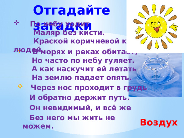 Отгадайте загадки  По небу ходит  Маляр без кисти.  Краской коричневой красит людей.  В морях и реках обитает,  Но часто по небу гуляет.  А как наскучит ей летать  На землю падает опять.  Через нос проходит в грудь  И обратно держит путь.  Он невидимый, и всё же  Без него мы жить не можем. Воздух  