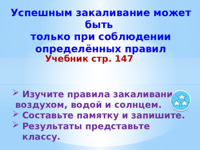 Успешным закаливание может быть только при соблюдении определённых правил Учебник стр. 147  Изучите правила закаливания  воздухом, водой и солнцем. Составьте памятку и запишите. Результаты представьте классу. 