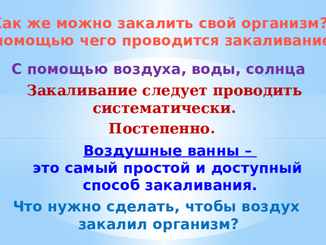 Как же можно закалить свой организм? С помощью чего проводится закаливание? С помощью воздуха, воды, солнца Закаливание следует проводить систематически. Постепенно.  Воздушные ванны – это самый простой и доступный способ закаливания. Что нужно сделать, чтобы воздух закалил организм? 