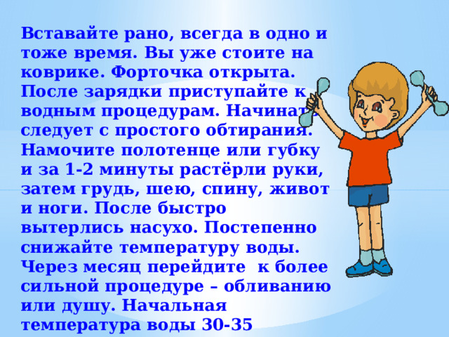 Вставайте рано, всегда в одно и тоже время. Вы уже стоите на коврике. Форточка открыта. После зарядки приступайте к водным процедурам. Начинать следует с простого обтирания. Намочите полотенце или губку и за 1-2 минуты растёрли руки, затем грудь, шею, спину, живот и ноги. После быстро вытерлись насухо. Постепенно снижайте температуру воды. Через месяц перейдите к более сильной процедуре – обливанию или душу. Начальная температура воды 30-35 градусов. Затем постепенно снижается  