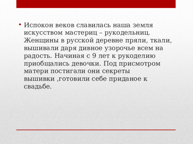 Испокон веков славилась наша земля искусством мастериц – рукодельниц. Женщины в русской деревне пряли, ткали, вышивали даря дивное узорочье всем на радость. Начиная с 9 лет к рукоделию приобщались девочки. Под присмотром матери постигали они секреты вышивки ,готовили себе приданое к свадьбе. 