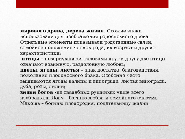 мирового древа, дерева жизни . Схожие знаки использовали для изображения родословного древа. Отдельные элементы показывали родственные связи, семейное положение членов рода, их возраст и другие характеристики;  птицы  – повернувшиеся головами друг к другу две птицы означают взаимную, разделенную любовь; цветы, ягоды, листья  – знак достатка, благоденствия, пожелания плодоносного брака. Особенно часто вышиваются ягоды калины и винограда, листья винограда, дуба, розы, лилии; знаки богов - на свадебных рушниках чаще всего изображали Ладу – богиню любви и семейного счастья, Макошь – богиню плодородия, подательницу жизни. 