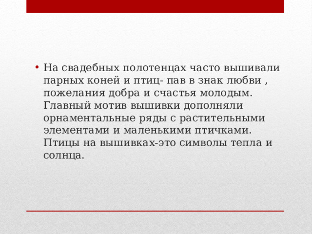 На свадебных полотенцах часто вышивали парных коней и птиц- пав в знак любви , пожелания добра и счастья молодым. Главный мотив вышивки дополняли орнаментальные ряды с растительными элементами и маленькими птичками. Птицы на вышивках-это символы тепла и солнца. 
