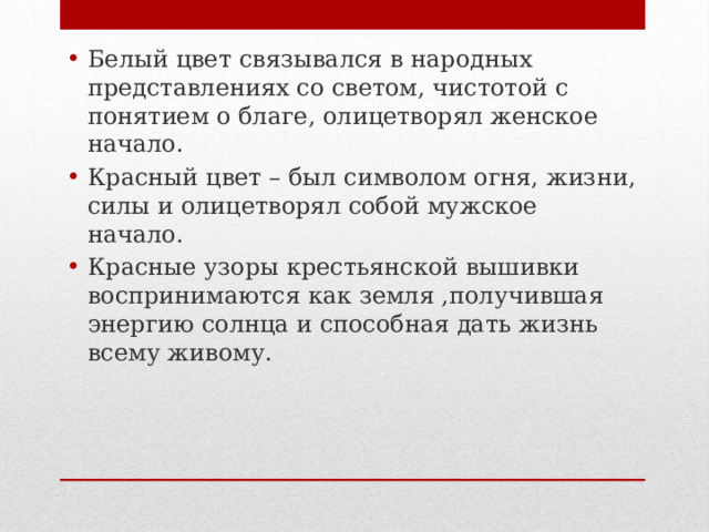Белый цвет связывался в народных представлениях со светом, чистотой с понятием о благе, олицетворял женское начало. Красный цвет – был символом огня, жизни, силы и олицетворял собой мужское начало. Красные узоры крестьянской вышивки воспринимаются как земля ,получившая энергию солнца и способная дать жизнь всему живому. 