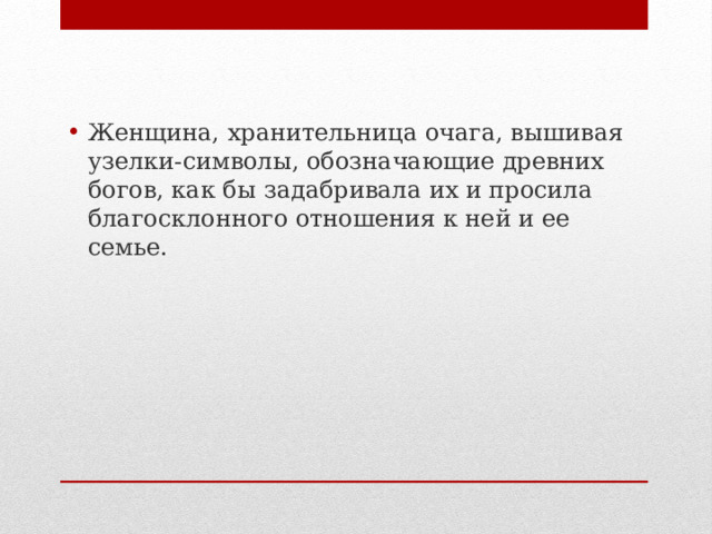 Женщина, хранительница очага, вышивая узелки-символы, обозначающие древних богов, как бы задабривала их и просила благосклонного отношения к ней и ее семье.  