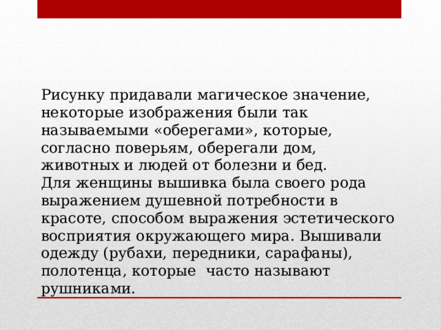 Рисунку придавали магическое значение, некоторые изображения были так называемыми «оберегами», которые, согласно поверьям, оберегали дом, животных и людей от болезни и бед.  Для женщины вышивка была своего рода выражением душевной потребности в красоте, способом выражения эстетического восприятия окружающего мира. Вышивали одежду (рубахи, передники, сарафаны), полотенца, которые часто называют рушниками. 