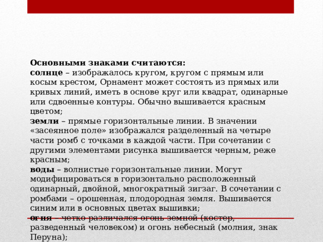 Основными знаками считаются: солнце  – изображалось кругом, кругом с прямым или косым крестом, Орнамент может состоять из прямых или кривых линий, иметь в основе круг или квадрат, одинарные или сдвоенные контуры. Обычно вышивается красным цветом;  земли  – прямые горизонтальные линии. В значении «засеянное поле» изображался разделенный на четыре части ромб с точками в каждой части. При сочетании с другими элементами рисунка вышивается черным, реже красным;  воды  – волнистые горизонтальные линии. Могут модифицироваться в горизонтально расположенный одинарный, двойной, многократный зигзаг. В сочетании с ромбами – орошенная, плодородная земля. Вышивается синим или в основных цветах вышивки;  огня  – четко различался огонь земной (костер, разведенный человеком) и огонь небесный (молния, знак Перуна);   
