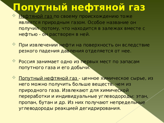 Природный газ-« голубое золото » Наша страна занимает первое место в мире по запасам природного газа. Важнейшие месторождения этого ценного топлива находятся в Западной Сибири (Уренгойское, Заполярное), в Волго-Уральском бассейне (Вуктыльское, Оренбургское), на Северном Кавказе (Ставропольское). Природный газ используется без предварительного разделения, потому что подвергается очистке еще до транспортировки. Оставшийся практически чистый метан расходуется, во-первых, как топливо: высокая теплота сгорания; экологично; удобно добывать, транспортировать, сжигать, потому что агрегатное состояние - газ. Метан становится сырьем для получения ацетилена , сажи  и  водорода ; для производства непредельных углеводородов, в первую очередь этилена и пропилена ; для органического синтеза: метилового спирта , формальдегида , ацетона , уксусной кислоты и многого другого.  