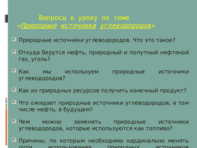  Вопросы к уроку по теме   « Природные  источники  углеводородов » Природные источники углеводородов. Что это такое? Откуда берутся нефть, природный и попутный нефтяной газ, уголь? Как мы используем природные источники углеводородов? Как из природных ресурсов получить конечный продукт? Что ожидает природные источники углеводородов, в том числе нефть, в будущем? Чем можно заменить природные источники углеводородов, которые используются как топливо? Причины, по которым необходимо кардинально менять пути использования природных источников углеводородов?  