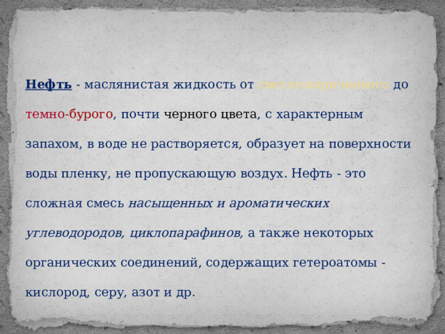 Нефть - маслянистая жидкость от светло-коричневого до темно- бурого , почти черного цвета , с характерным запахом, в воде не растворяется, образует на поверхности воды пленку, не пропускающую воздух. Нефть - это сложная смесь насыщенных и ароматических углеводородов, циклопарафинов, а также некоторых органических соединений, содержащих гетероатомы - кислород, серу, азот и др.  