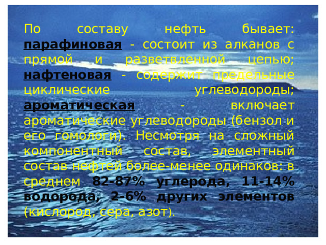  По составу нефть бывает: парафиновая  - состоит из алканов с прямой и разветвленной цепью; нафтеновая - содержит предельные циклические углеводороды; ароматическая - включает ароматические углеводороды (бензол и его гомологи). Несмотря на сложный компонентный состав, элементный состав нефтей более-менее одинаков: в среднем 82-87% углерода, 11-14% водорода, 2-6% других элементов (кислород, сера, азот ).  