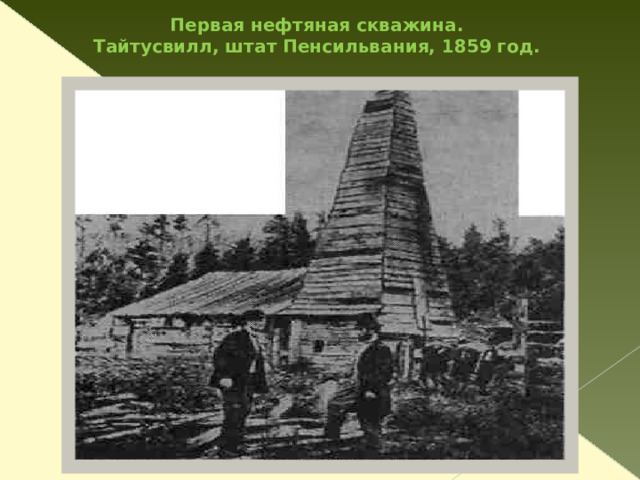 Немного истории В 1859 г. в США, в штате Пенсильвания 40-летний Эдвин Дрейк  с помощью собственного упорства, денег нефтяной компании и старого парового двигателя пробурил скважину глубиной 22 метра и извлек из нее первую нефть. Приоритет Дрейка как пионера в области бурения нефтяных скважин оспаривается, однако его имя все равно связано с началом нефтяной эры.  Нефть обнаружили во многих частях света. Человечество наконец приобрело в большом количестве превосходный источник искусственного освещения...   
