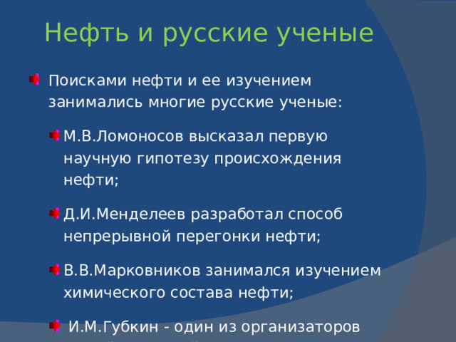 Каково происхождение нефти?   В среде ученых доминировали две основные концепции : органическая  и неорганическая . Согласно первой концепции, органические остатки, захороненные в осадочных породах, с течением времени разлагаются, превращаясь в нефть, уголь и природный газ; более подвижные нефть и газ затем скапливаются в верхних пластах осадочных пород, имеющих поры.    Другие ученые утверждают, что нефть образуется на «больших глубинах в мантии Земли».   Русский ученый-химик Д.И.Менделеев был сторонником неорганической концепции. В 1877 г. он предложил минеральную (карбидную) гипотезу (вода проникает в глубь Земли по разломам и воздействует на «углеродистые металлы» и получаются углеводороды).   Еще была гипотеза космического происхождения нефти - из углеводородов, содержавшихся в газовой оболочке Земли еще во время ее звездного состояния.   С 1950-х гг. были получены убедительные доказательства биогенной природы нефти.  